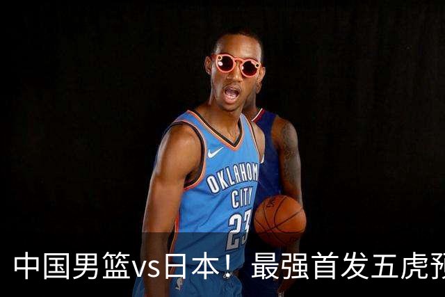 中国男篮vs日本！最强首发五虎预测：郭士强大变阵，三新星领衔