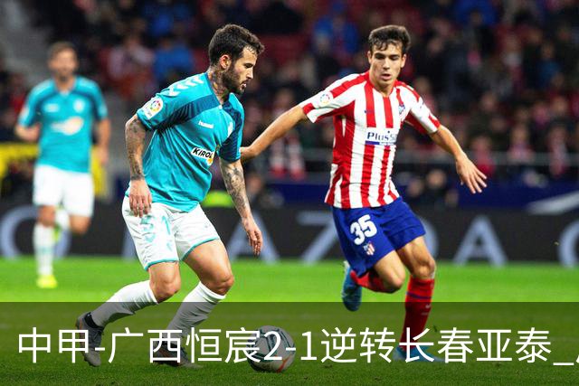 中甲-广西恒宸2-1逆转长春亚泰 广西恒宸终结联赛4连平暂升至第四