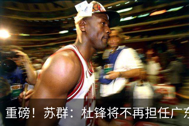 重磅！苏群：杜锋将不再担任广东队主教练，球迷：宏远天亮了